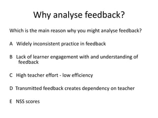 Why analyse feedback? 
Which is the main reason why you might analyse feedback? 
A Widely inconsistent practice in feedback 
B Lack of learner engagement with and understanding of feedback 
C High teacher effort - low efficiency 
D Transmitted feedback creates dependency on teacher 
E NSS scores 
 