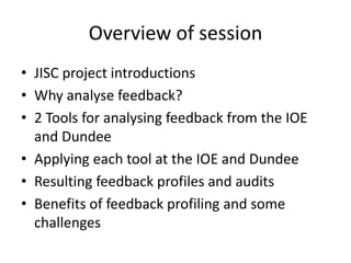 Overview of session 
•JISC project introductions 
•Why analyse feedback? 
•2 Tools for analysing feedback from the IOE and Dundee 
•Applying each tool at the IOE and Dundee 
•Resulting feedback profiles and audits 
•Benefits of feedback profiling and some challenges  