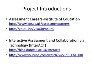 Project Introductions 
•Assessment Careers-Institute of Education http://www.ioe.ac.uk/assessmentcareers 
•http://youtu.be/VSaGbPoXPh0 
•Interactive Assessment and Collaboration via Technology (InterACT) http://blog.dundee.ac.uk/interact/ 
•http://www.youtube.com/watch?v=S5bBFEbXDD0  