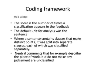 Coding framework 
•The score is the number of times a classification appears in the feedback 
•The default unit for analysis was the sentence 
•Where a sentence contains clauses that make distinct points, it was split into separate clauses, each of which was classified separately. 
• Neutral comments that for example describe the piece of work, but do not make any judgement are unclassified 
IOE & Dundee  