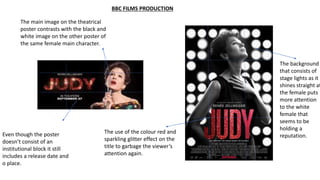 BBC FILMS PRODUCTION
The use of the colour red and
sparkling glitter effect on the
title to garbage the viewer’s
attention again.
The main image on the theatrical
poster contrasts with the black and
white image on the other poster of
the same female main character.
The background
that consists of
stage lights as it
shines straight at
the female puts
more attention
to the white
female that
seems to be
holding a
reputation.Even though the poster
doesn’t consist of an
institutional block it still
includes a release date and
o place.
 
