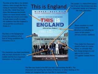 This is England The film was made in the 90’s but was representing the 80’s, The characters are wearing the fashion of that era, so when looking at the poster we recognise that era that film is representing  This poster is a Video/DVD poster has it has on line reviews but also a character poster as it features the main characters The Flats in the background shows the audience what kind of living conditions the characters live in The title of the film is the British colours, even though the film is trying to represent English day to day life, I think they have done this because the British colour are more world known. They fade the colours and make its look more scruffy to make the audience feel like England is not as perfect as everyone thinks it is They make the characters stand in front of a metal fence, to connote they are cheap temporary and ugly as this is what corrugated  metals fences are. Shane meadow is a well known British film directors so including his name on the poster attracts another audience The characters has been positioned with he main characters in the middle and the less important characters on the onside 