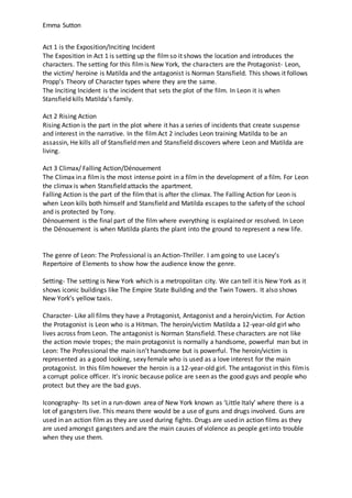 Emma Sutton
Act 1 is the Exposition/Inciting Incident
The Exposition in Act 1 is setting up the filmso it shows the location and introduces the
characters. The setting for this filmis New York, the characters are the Protagonist- Leon,
the victim/ heroine is Matilda and the antagonist is Norman Stansfield. This shows it follows
Propp’s Theory of Character types where they are the same.
The Inciting Incident is the incident that sets the plot of the film. In Leon it is when
Stansfield kills Matilda’s family.
Act 2 Rising Action
Rising Action is the part in the plot where it has a series of incidents that create suspense
and interest in the narrative. In the filmAct 2 includes Leon training Matilda to be an
assassin, He kills all of Stansfield men and Stansfield discovers where Leon and Matilda are
living.
Act 3 Climax/ Falling Action/Dénouement
The Climax in a filmis the most intense point in a film in the development of a film. For Leon
the climax is when Stansfield attacks the apartment.
Falling Action is the part of the film that is after the climax. The Falling Action for Leon is
when Leon kills both himself and Stansfield and Matilda escapes to the safety of the school
and is protected by Tony.
Dénouement is the final part of the film where everything is explained or resolved. In Leon
the Dénouement is when Matilda plants the plant into the ground to represent a new life.
The genre of Leon: The Professional is an Action-Thriller. I am going to use Lacey’s
Repertoire of Elements to show how the audience know the genre.
Setting- The setting is New York which is a metropolitan city. We can tell it is New York as it
shows iconic buildings like The Empire State Building and the Twin Towers. It also shows
New York’s yellow taxis.
Character- Like all films they have a Protagonist, Antagonist and a heroin/victim. For Action
the Protagonist is Leon who is a Hitman. The heroin/victim Matilda a 12-year-old girl who
lives across from Leon. The antagonist is Norman Stansfield. These characters are not like
the action movie tropes; the main protagonist is normally a handsome, powerful man but in
Leon: The Professional the main isn’t handsome but is powerful. The heroin/victim is
represented as a good looking, sexy female who is used as a love interest for the main
protagonist. In this film however the heroin is a 12-year-old girl. The antagonist in this filmis
a corrupt police officer. It’s ironic because police are seen as the good guys and people who
protect but they are the bad guys.
Iconography- Its set in a run-down area of New York known as ‘Little Italy’ where there is a
lot of gangsters live. This means there would be a use of guns and drugs involved. Guns are
used in an action film as they are used during fights. Drugs are used in action films as they
are used amongst gangsters and are the main causes of violence as people get into trouble
when they use them.
 