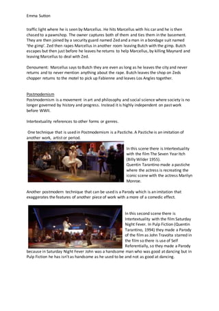 Emma Sutton
traffic light where he is seen by Marcellus. He hits Marcellus with his car and he is then
chased to a pawnshop. The owner captures both of them and ties them in the basement.
They are then joined by a security guard named Zed and a man in a bondage suit named
‘the gimp’. Zed then rapes Marcellus in another room leaving Butch with the gimp. Butch
escapes but then just before he leaves he returns to help Marcellus, by killing Maynard and
leaving Marcellus to deal with Zed.
Denoument: Marcellus says to Butch they are even as long as he leaves the city and never
returns and to never mention anything about the rape. Butch leaves the shop on Zeds
chopper returns to the motel to pick up Fabienne and leaves Los Angles together.
Postmodernism
Postmodernism is a movement in art and philosophy and social science where society is no
longer governed by history and progress. Instead it is highly independent on past work
before WWII.
Intertextuality references to other forms or genres.
One technique that is used in Postmodernism is a Pastiche. A Pastiche is an imitation of
another work, artist or period.
In this scene there is Intertextuality
with the film The Seven Year Itch
(Billy Wilder 1955).
Quentin Tarantino made a pastiche
where the actress is recreating the
iconic scene with the actress Marilyn
Monroe.
Another postmodern technique that can be used is a Parody which is an imitation that
exaggerates the features of another piece of work with a more of a comedic effect.
In this second scene there is
Intertextuality with the film Saturday
Night Fever. In Pulp Fiction (Quentin
Tarantino, 1994) they made a Parody
of the film as John Travolta starred in
the film so there is use of Self
Referentially, so they made a Parody
because in Saturday Night Fever John was a handsome man who was good at dancing but in
Pulp Fiction he has isn’t as handsome as he used to be and not as good at dancing.
 