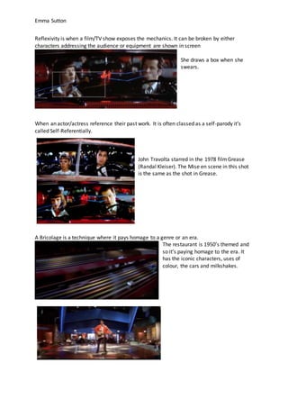 Emma Sutton
Reflexivity is when a film/TV show exposes the mechanics. It can be broken by either
characters addressing the audience or equipment are shown in screen
She draws a box when she
swears.
When an actor/actress reference their past work. It is often classed as a self-parody it’s
called Self-Referentially.
John Travolta starred in the 1978 filmGrease
(Randal Kleiser). The Mise en scene in this shot
is the same as the shot in Grease.
A Bricolage is a technique where it pays homage to a genre or an era.
The restaurant is 1950’s themed and
so it’s paying homage to the era. It
has the iconic characters, uses of
colour, the cars and milkshakes.
 