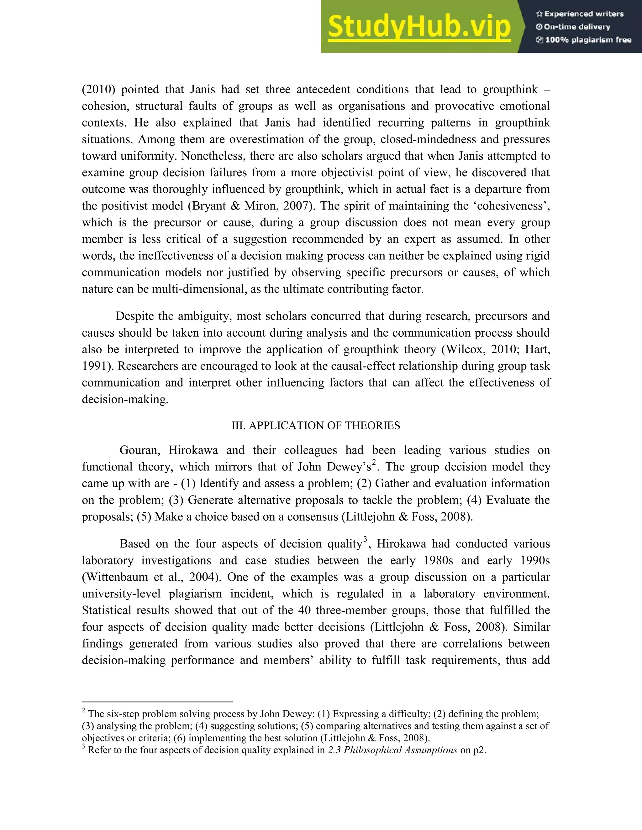 4
(2010) pointed that Janis had set three antecedent conditions that lead to groupthink –
cohesion, structural faults of groups as well as organisations and provocative emotional
contexts. He also explained that Janis had identified recurring patterns in groupthink
situations. Among them are overestimation of the group, closed-mindedness and pressures
toward uniformity. Nonetheless, there are also scholars argued that when Janis attempted to
examine group decision failures from a more objectivist point of view, he discovered that
outcome was thoroughly influenced by groupthink, which in actual fact is a departure from
the positivist model (Bryant & Miron, 2007). The spirit of maintaining the ‘cohesiveness’,
which is the precursor or cause, during a group discussion does not mean every group
member is less critical of a suggestion recommended by an expert as assumed. In other
words, the ineffectiveness of a decision making process can neither be explained using rigid
communication models nor justified by observing specific precursors or causes, of which
nature can be multi-dimensional, as the ultimate contributing factor.
Despite the ambiguity, most scholars concurred that during research, precursors and
causes should be taken into account during analysis and the communication process should
also be interpreted to improve the application of groupthink theory (Wilcox, 2010; Hart,
1991). Researchers are encouraged to look at the causal-effect relationship during group task
communication and interpret other influencing factors that can affect the effectiveness of
decision-making.
III. APPLICATION OF THEORIES
Gouran, Hirokawa and their colleagues had been leading various studies on
functional theory, which mirrors that of John Dewey’s2
. The group decision model they
came up with are - (1) Identify and assess a problem; (2) Gather and evaluation information
on the problem; (3) Generate alternative proposals to tackle the problem; (4) Evaluate the
proposals; (5) Make a choice based on a consensus (Littlejohn & Foss, 2008).
Based on the four aspects of decision quality3
, Hirokawa had conducted various
laboratory investigations and case studies between the early 1980s and early 1990s
(Wittenbaum et al., 2004). One of the examples was a group discussion on a particular
university-level plagiarism incident, which is regulated in a laboratory environment.
Statistical results showed that out of the 40 three-member groups, those that fulfilled the
four aspects of decision quality made better decisions (Littlejohn & Foss, 2008). Similar
findings generated from various studies also proved that there are correlations between
decision-making performance and members’ ability to fulfill task requirements, thus add
2
The six-step problem solving process by John Dewey: (1) Expressing a difficulty; (2) defining the problem;
(3) analysing the problem; (4) suggesting solutions; (5) comparing alternatives and testing them against a set of
objectives or criteria; (6) implementing the best solution (Littlejohn & Foss, 2008).
3
Refer to the four aspects of decision quality explained in 2.3 Philosophical Assumptions on p2.
 