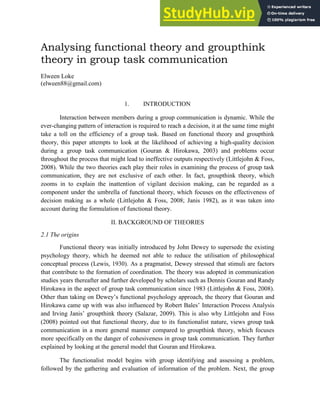 1
Analysing functional theory and groupthink
theory in group task communication
Elween Loke
(elween88@gmail.com)
1. INTRODUCTION
Interaction between members during a group communication is dynamic. While the
ever-changing pattern of interaction is required to reach a decision, it at the same time might
take a toll on the efficiency of a group task. Based on functional theory and groupthink
theory, this paper attempts to look at the likelihood of achieving a high-quality decision
during a group task communication (Gouran & Hirokawa, 2003) and problems occur
throughout the process that might lead to ineffective outputs respectively (Littlejohn & Foss,
2008). While the two theories each play their roles in examining the process of group task
communication, they are not exclusive of each other. In fact, groupthink theory, which
zooms in to explain the inattention of vigilant decision making, can be regarded as a
component under the umbrella of functional theory, which focuses on the effectiveness of
decision making as a whole (Littlejohn & Foss, 2008; Janis 1982), as it was taken into
account during the formulation of functional theory.
II. BACKGROUND OF THEORIES
2.1 The origins
Functional theory was initially introduced by John Dewey to supersede the existing
psychology theory, which he deemed not able to reduce the utilisation of philosophical
conceptual process (Lewis, 1930). As a pragmatist, Dewey stressed that stimuli are factors
that contribute to the formation of coordination. The theory was adopted in communication
studies years thereafter and further developed by scholars such as Dennis Gouran and Randy
Hirokawa in the aspect of group task communication since 1983 (Littlejohn & Foss, 2008).
Other than taking on Dewey’s functional psychology approach, the theory that Gouran and
Hirokawa came up with was also influenced by Robert Bales’ Interaction Process Analysis
and Irving Janis’ groupthink theory (Salazar, 2009). This is also why Littlejohn and Foss
(2008) pointed out that functional theory, due to its functionalist nature, views group task
communication in a more general manner compared to groupthink theory, which focuses
more specifically on the danger of cohesiveness in group task communication. They further
explained by looking at the general model that Gouran and Hirokawa.
The functionalist model begins with group identifying and assessing a problem,
followed by the gathering and evaluation of information of the problem. Next, the group
 