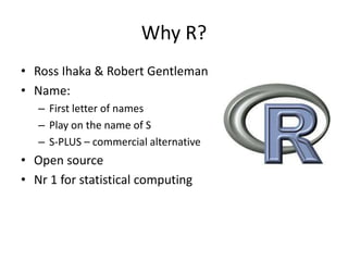 Why R?
• Ross Ihaka & Robert Gentleman
• Name:
– First letter of names
– Play on the name of S
– S-PLUS – commercial alternative
• Open source
• Nr 1 for statistical computing
 
