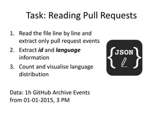 Task: Reading Pull Requests
1. Read the file line by line and
extract only pull request events
2. Extract id and language
information
3. Count and visualise language
distribution
Data: 1h GitHub Archive Events
from 01-01-2015, 3 PM
 