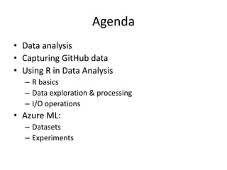 Agenda
• Data analysis
• Capturing GitHub data
• Using R in Data Analysis
– R basics
– Data exploration & processing
– I/O operations
• Azure ML:
– Datasets
– Experiments
 