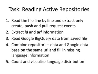 Task: Reading Active Repositories
1. Read the file line by line and extract only
create, push and pull request events
2. Extract id and url information
3. Read Google BigQuery data from saved file
4. Combine repositories data and Google data
base on the same url and fill in missing
language information
5. Count and visualise language distribution
 