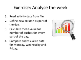 Exercise: Analyse the week
1. Read activity data from file.
2. Define new column as part of
the day.
3. Calculate mean value for
number of pushes for every
part of the day.
4. Compare and visualize data
for Monday, Wednesday and
Friday.
 