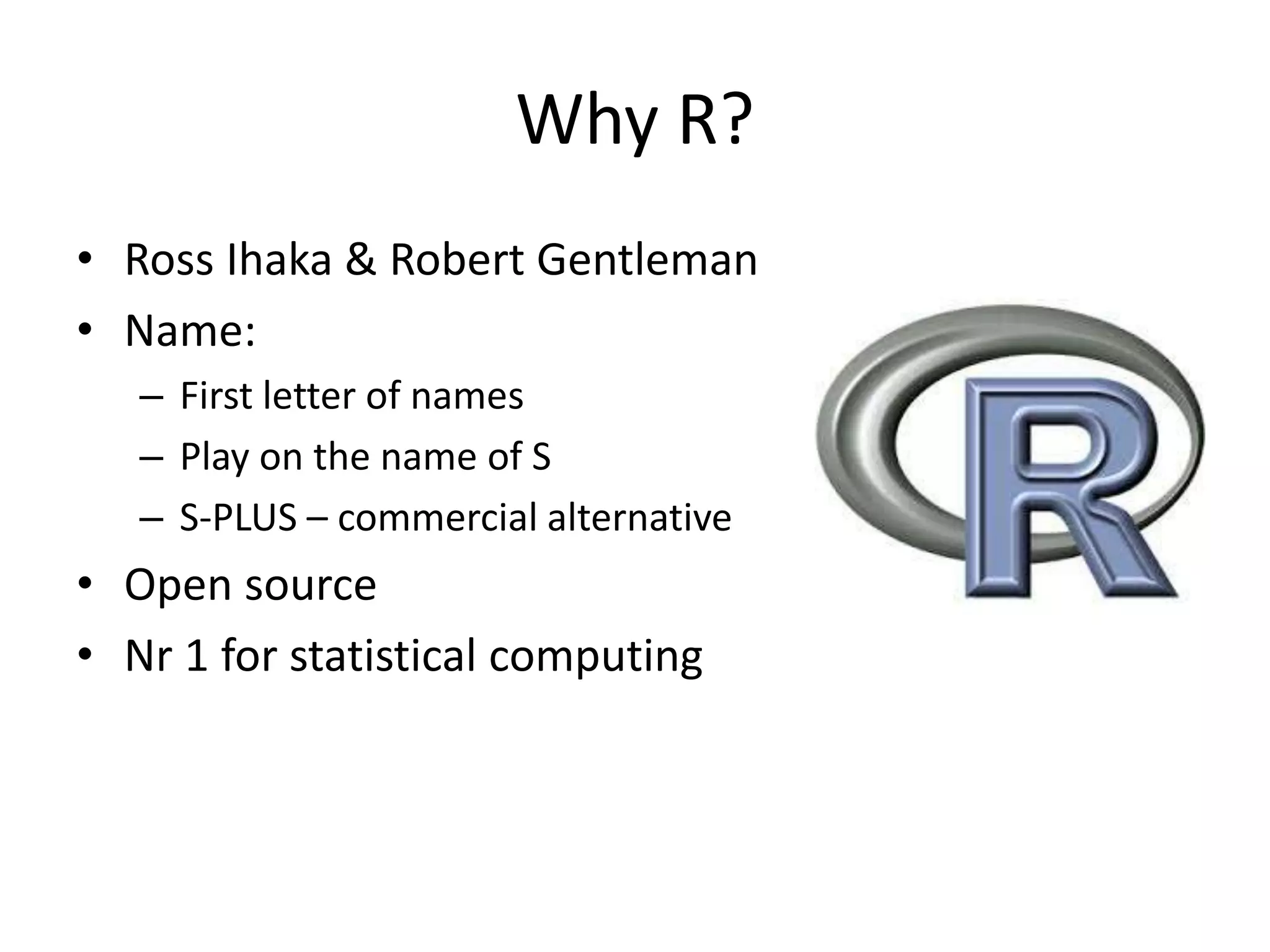 Why R?
• Ross Ihaka & Robert Gentleman
• Name:
– First letter of names
– Play on the name of S
– S-PLUS – commercial alternative
• Open source
• Nr 1 for statistical computing
 