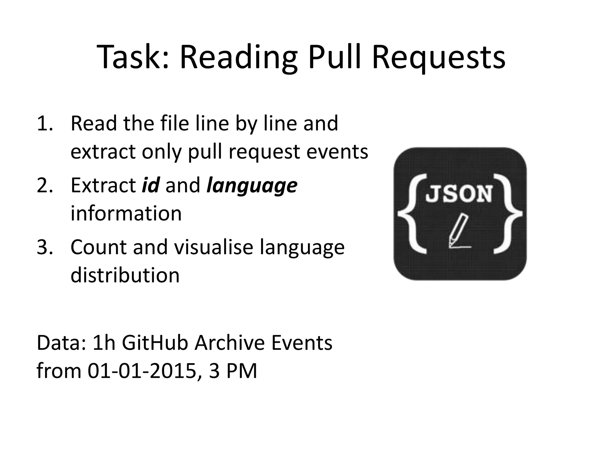 Task: Reading Pull Requests
1. Read the file line by line and
extract only pull request events
2. Extract id and language
information
3. Count and visualise language
distribution
Data: 1h GitHub Archive Events
from 01-01-2015, 3 PM
 