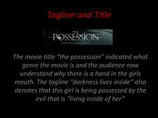 Tagline and Title



The movie title “the possession” indicated what
   genre the movie is and the audience now
  understand why there is a hand in the girls
mouth. The tagline “darkness lives inside” also
denotes that this girl is being possessed by the
       evil that is “living inside of her”
 