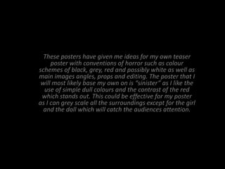 These posters have given me ideas for my own teaser
     poster with conventions of horror such as colour
schemes of black, grey, red and possibly white as well as
main images angles, props and editing. The poster that I
 will most likely base my own on is “sinister” as I like the
  use of simple dull colours and the contrast of the red
 which stands out. This could be effective for my poster
as I can grey scale all the surroundings except for the girl
  and the doll which will catch the audiences attention.
 
