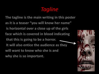 Tagline
The tagline is the main writing in this poster
as it is a teaser “you will know her name”
 is horizontal over a close up of the girls
face which is covered in blood indicating
 that this is going to be a horror.
 It will also entice the audience as they
will want to know who she is and
why she is so important.
 