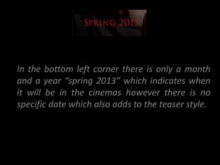 In the bottom left corner there is only a month
and a year “spring 2013” which indicates when
it will be in the cinemas however there is no
specific date which also adds to the teaser style.
 