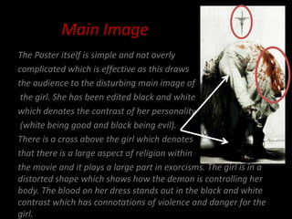 Main Image
The Poster itself is simple and not overly
complicated which is effective as this draws
the audience to the disturbing main image of
 the girl. She has been edited black and white
which denotes the contrast of her personality
 (white being good and black being evil).
There is a cross above the girl which denotes
that there is a large aspect of religion within
the movie and it plays a large part in exorcisms. The girl is in a
distorted shape which shows how the demon is controlling her
body. The blood on her dress stands out in the black and white
contrast which has connotations of violence and danger for the
girl.
 