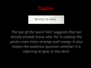 Tagline



 The use of the word 'him' suggests that we
should already know who 'he' is making the
poster even more strange and creepy. It also
 makes the audience question whether it is
        referring to god, or the devil.
 