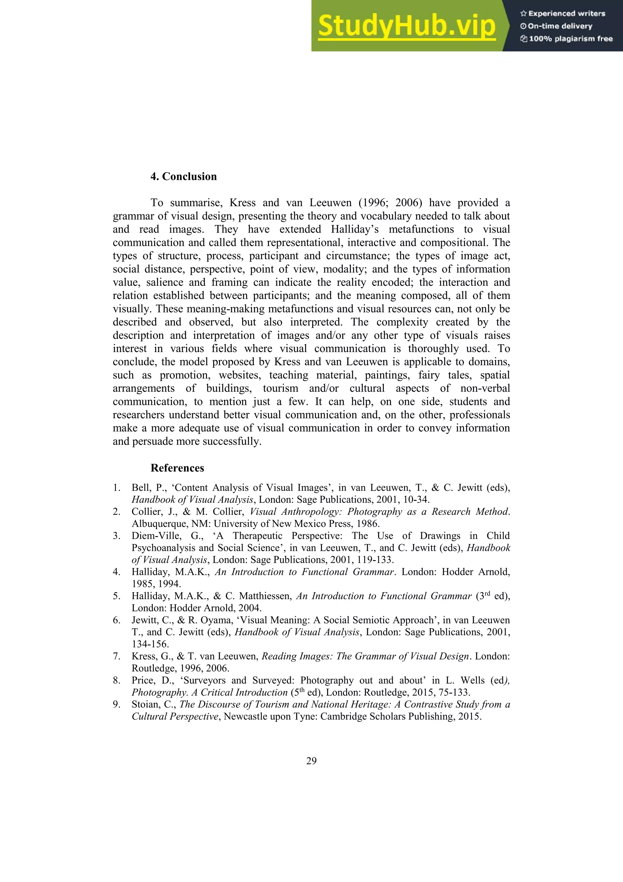 29
4. Conclusion
To summarise, Kress and van Leeuwen (1996; 2006) have provided a
grammar of visual design, presenting the theory and vocabulary needed to talk about
and read images. They have extended Halliday’s metafunctions to visual
communication and called them representational, interactive and compositional. The
types of structure, process, participant and circumstance; the types of image act,
social distance, perspective, point of view, modality; and the types of information
value, salience and framing can indicate the reality encoded; the interaction and
relation established between participants; and the meaning composed, all of them
visually. These meaning-making metafunctions and visual resources can, not only be
described and observed, but also interpreted. The complexity created by the
description and interpretation of images and/or any other type of visuals raises
interest in various fields where visual communication is thoroughly used. To
conclude, the model proposed by Kress and van Leeuwen is applicable to domains,
such as promotion, websites, teaching material, paintings, fairy tales, spatial
arrangements of buildings, tourism and/or cultural aspects of non-verbal
communication, to mention just a few. It can help, on one side, students and
researchers understand better visual communication and, on the other, professionals
make a more adequate use of visual communication in order to convey information
and persuade more successfully.
References
1. Bell, P., ‘Content Analysis of Visual Images’, in van Leeuwen, T., & C. Jewitt (eds),
Handbook of Visual Analysis, London: Sage Publications, 2001, 10-34.
2. Collier, J., & M. Collier, Visual Anthropology: Photography as a Research Method.
Albuquerque, NM: University of New Mexico Press, 1986.
3. Diem-Ville, G., ‘A Therapeutic Perspective: The Use of Drawings in Child
Psychoanalysis and Social Science’, in van Leeuwen, T., and C. Jewitt (eds), Handbook
of Visual Analysis, London: Sage Publications, 2001, 119-133.
4. Halliday, M.A.K., An Introduction to Functional Grammar. London: Hodder Arnold,
1985, 1994.
5. Halliday, M.A.K., & C. Matthiessen, An Introduction to Functional Grammar (3rd
ed),
London: Hodder Arnold, 2004.
6. Jewitt, C., & R. Oyama, ‘Visual Meaning: A Social Semiotic Approach’, in van Leeuwen
T., and C. Jewitt (eds), Handbook of Visual Analysis, London: Sage Publications, 2001,
134-156.
7. Kress, G., & T. van Leeuwen, Reading Images: The Grammar of Visual Design. London:
Routledge, 1996, 2006.
8. Price, D., ‘Surveyors and Surveyed: Photography out and about’ in L. Wells (ed),
Photography. A Critical Introduction (5th
ed), London: Routledge, 2015, 75-133.
9. Stoian, C., The Discourse of Tourism and National Heritage: A Contrastive Study from a
Cultural Perspective, Newcastle upon Tyne: Cambridge Scholars Publishing, 2015.
 