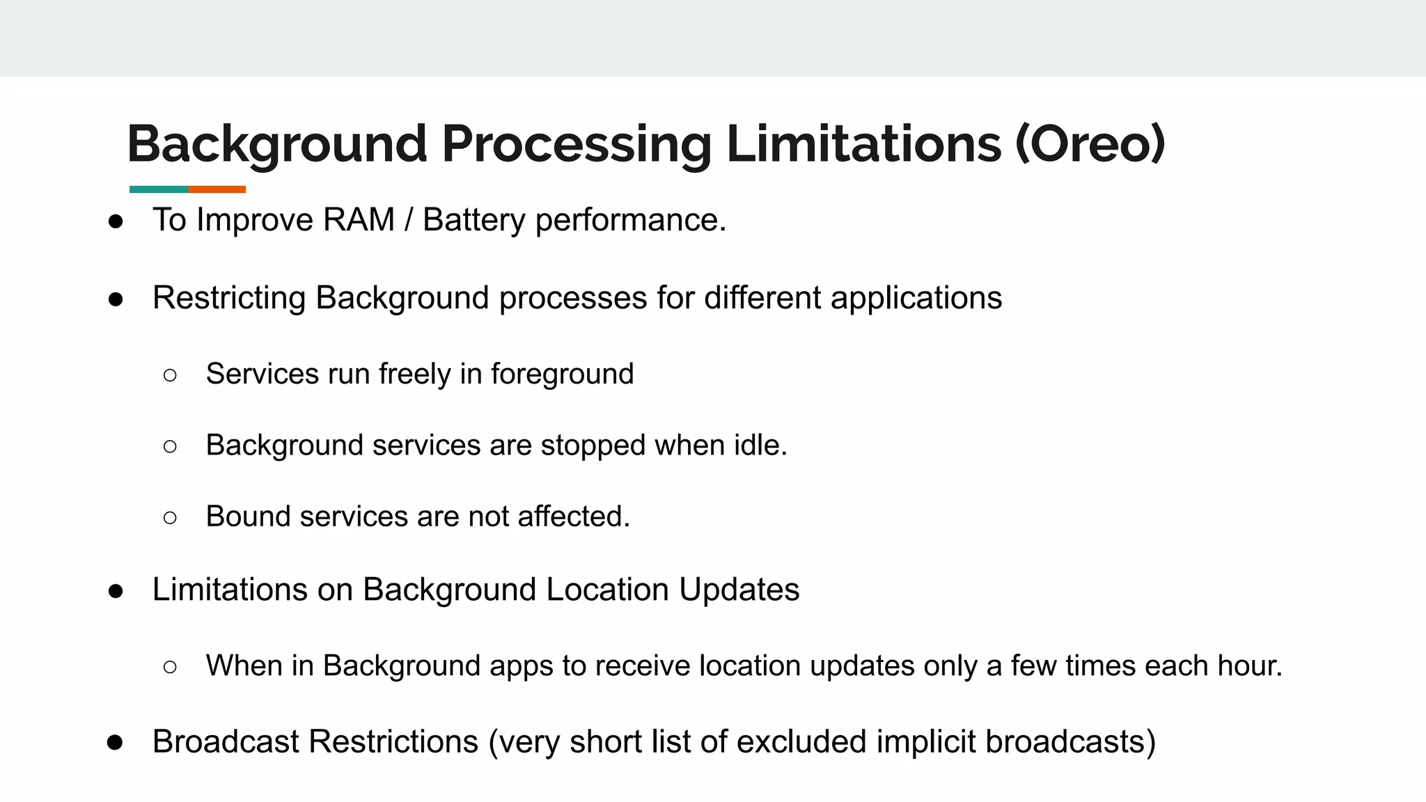 Background Processing Limitations (Oreo)
● To Improve RAM / Battery performance.
● Restricting Background processes for different applications
○ Services run freely in foreground
○ Background services are stopped when idle.
○ Bound services are not affected.
● Limitations on Background Location Updates
○ When in Background apps to receive location updates only a few times each hour.
● Broadcast Restrictions (very short list of excluded implicit broadcasts)
 