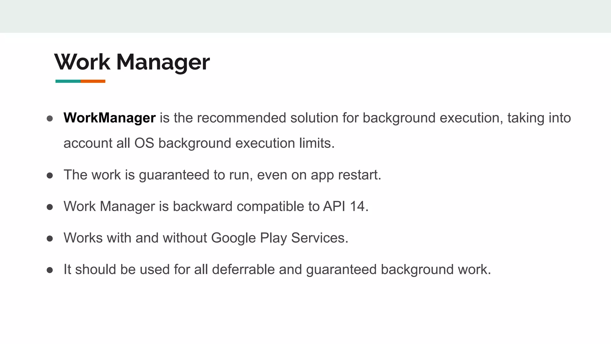Work Manager
● WorkManager is the recommended solution for background execution, taking into
account all OS background execution limits.
● The work is guaranteed to run, even on app restart.
● Work Manager is backward compatible to API 14.
● Works with and without Google Play Services.
● It should be used for all deferrable and guaranteed background work.
 
