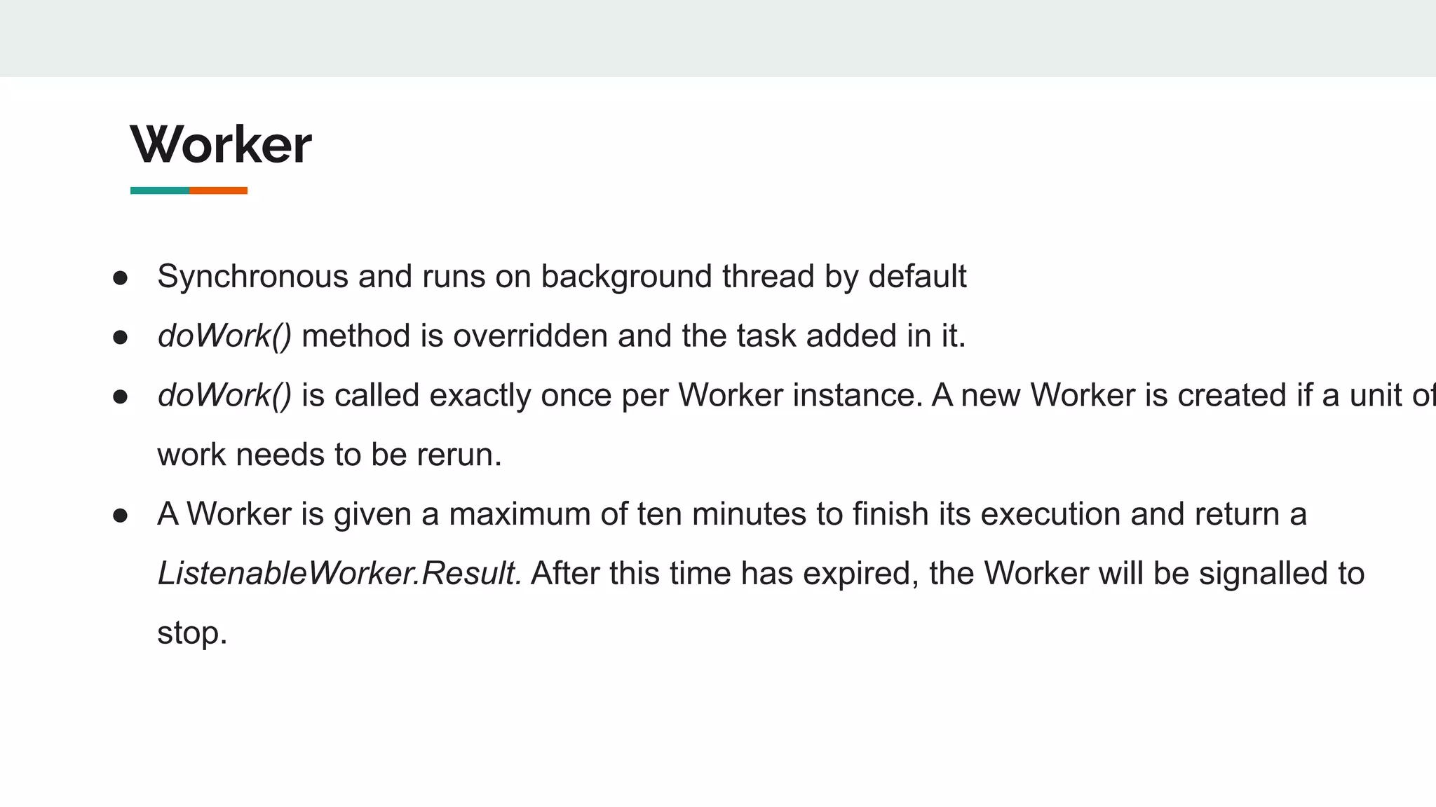 Worker
● Synchronous and runs on background thread by default
● doWork() method is overridden and the task added in it.
● doWork() is called exactly once per Worker instance. A new Worker is created if a unit of
work needs to be rerun.
● A Worker is given a maximum of ten minutes to finish its execution and return a
ListenableWorker.Result. After this time has expired, the Worker will be signalled to
stop.
 
