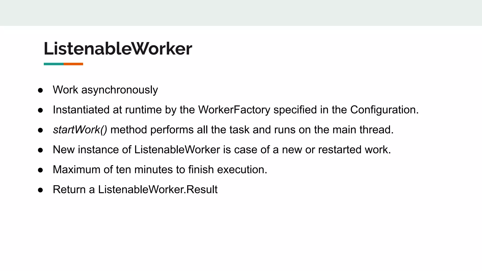 ListenableWorker
● Work asynchronously
● Instantiated at runtime by the WorkerFactory specified in the Configuration.
● startWork() method performs all the task and runs on the main thread.
● New instance of ListenableWorker is case of a new or restarted work.
● Maximum of ten minutes to finish execution.
● Return a ListenableWorker.Result
 