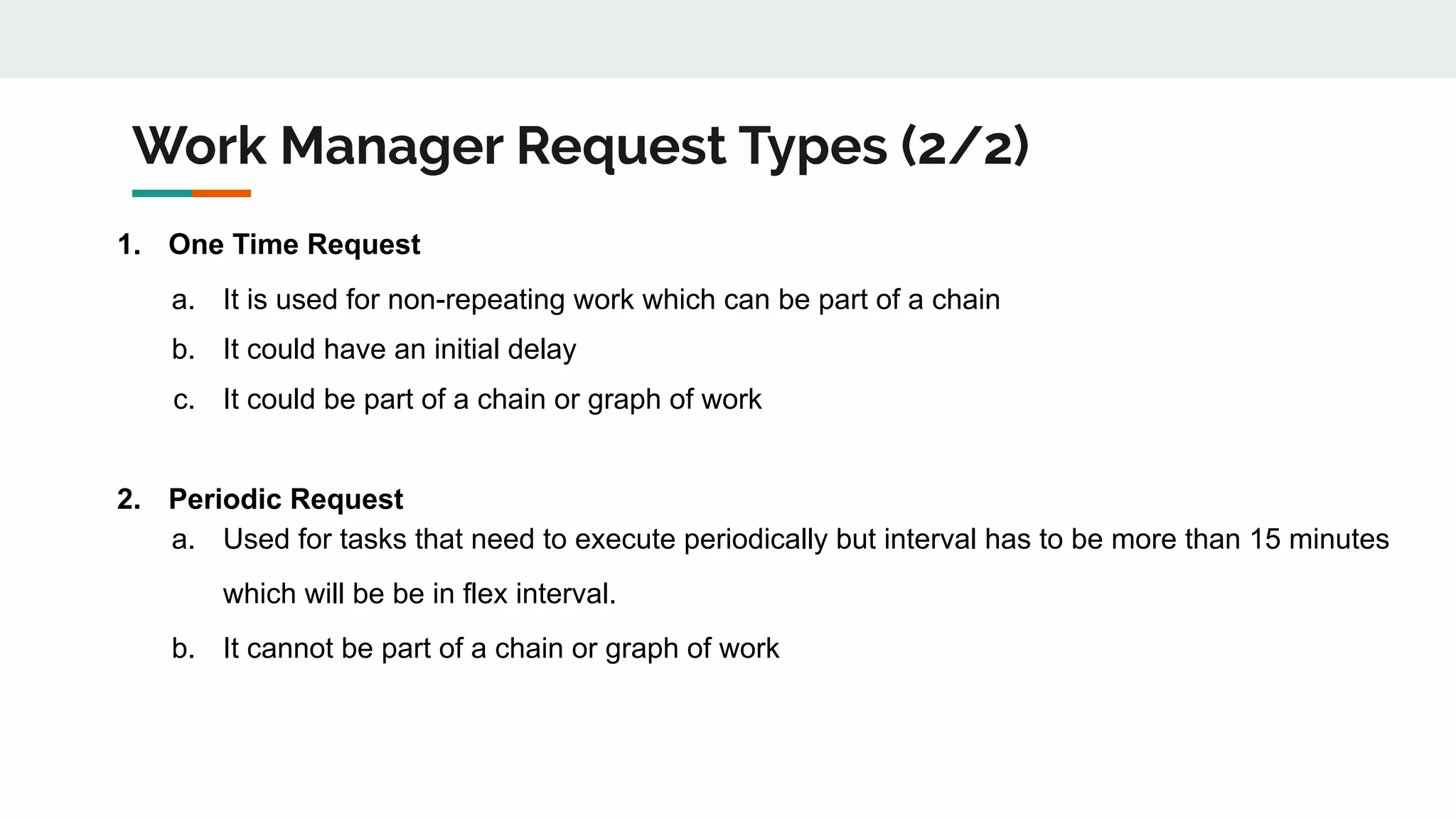 Work Manager Request Types (2/2)
1. One Time Request
a. It is used for non-repeating work which can be part of a chain
b. It could have an initial delay
c. It could be part of a chain or graph of work
2. Periodic Request
a. Used for tasks that need to execute periodically but interval has to be more than 15 minutes
which will be be in flex interval.
b. It cannot be part of a chain or graph of work
 