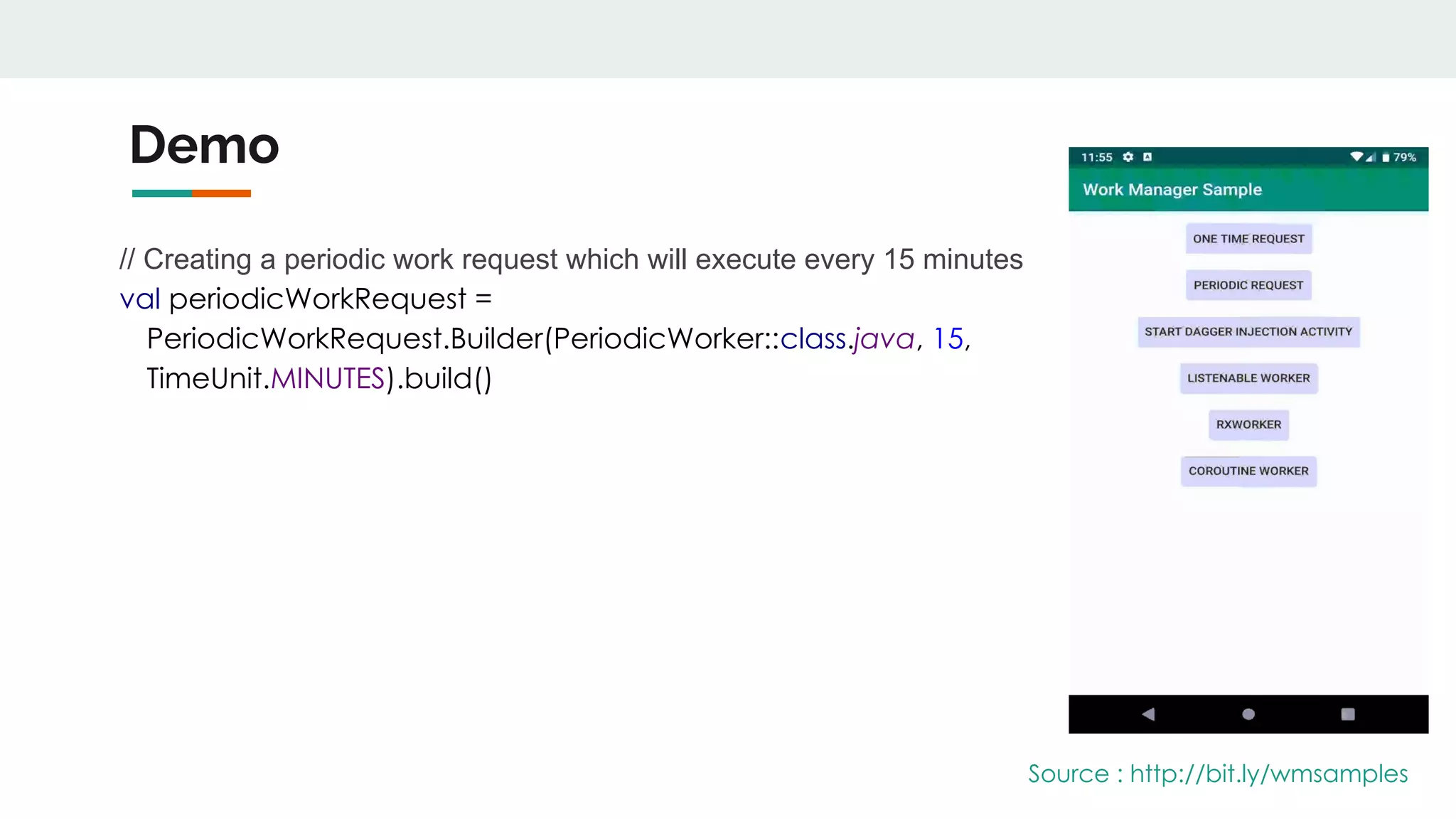 Demo
// Creating a periodic work request which will execute every 15 minutes
val periodicWorkRequest =
PeriodicWorkRequest.Builder(PeriodicWorker::class.java, 15,
TimeUnit.MINUTES).build()
Source : http://bit.ly/wmsamples
 