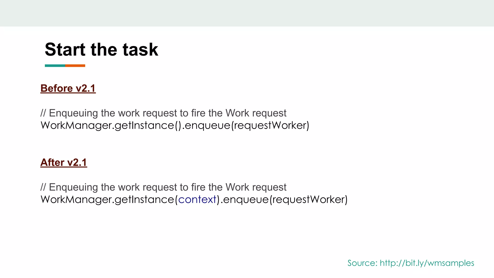 Start the task
Before v2.1
// Enqueuing the work request to fire the Work request
WorkManager.getInstance().enqueue(requestWorker)
After v2.1
// Enqueuing the work request to fire the Work request
WorkManager.getInstance(context).enqueue(requestWorker)
Source: http://bit.ly/wmsamples
 