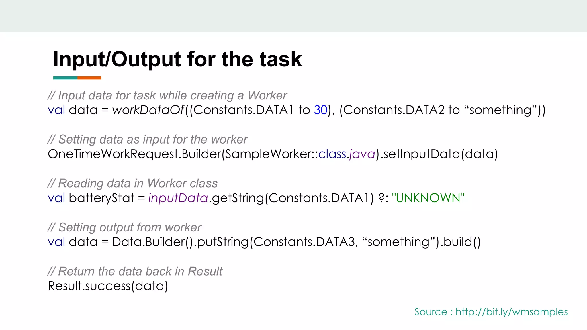 Input/Output for the task
// Input data for task while creating a Worker
val data = workDataOf((Constants.DATA1 to 30), (Constants.DATA2 to “something”))
// Setting data as input for the worker
OneTimeWorkRequest.Builder(SampleWorker::class.java).setInputData(data)
// Reading data in Worker class
val batteryStat = inputData.getString(Constants.DATA1) ?: "UNKNOWN"
// Setting output from worker
val data = Data.Builder().putString(Constants.DATA3, “something”).build()
// Return the data back in Result
Result.success(data)
Source : http://bit.ly/wmsamples
 