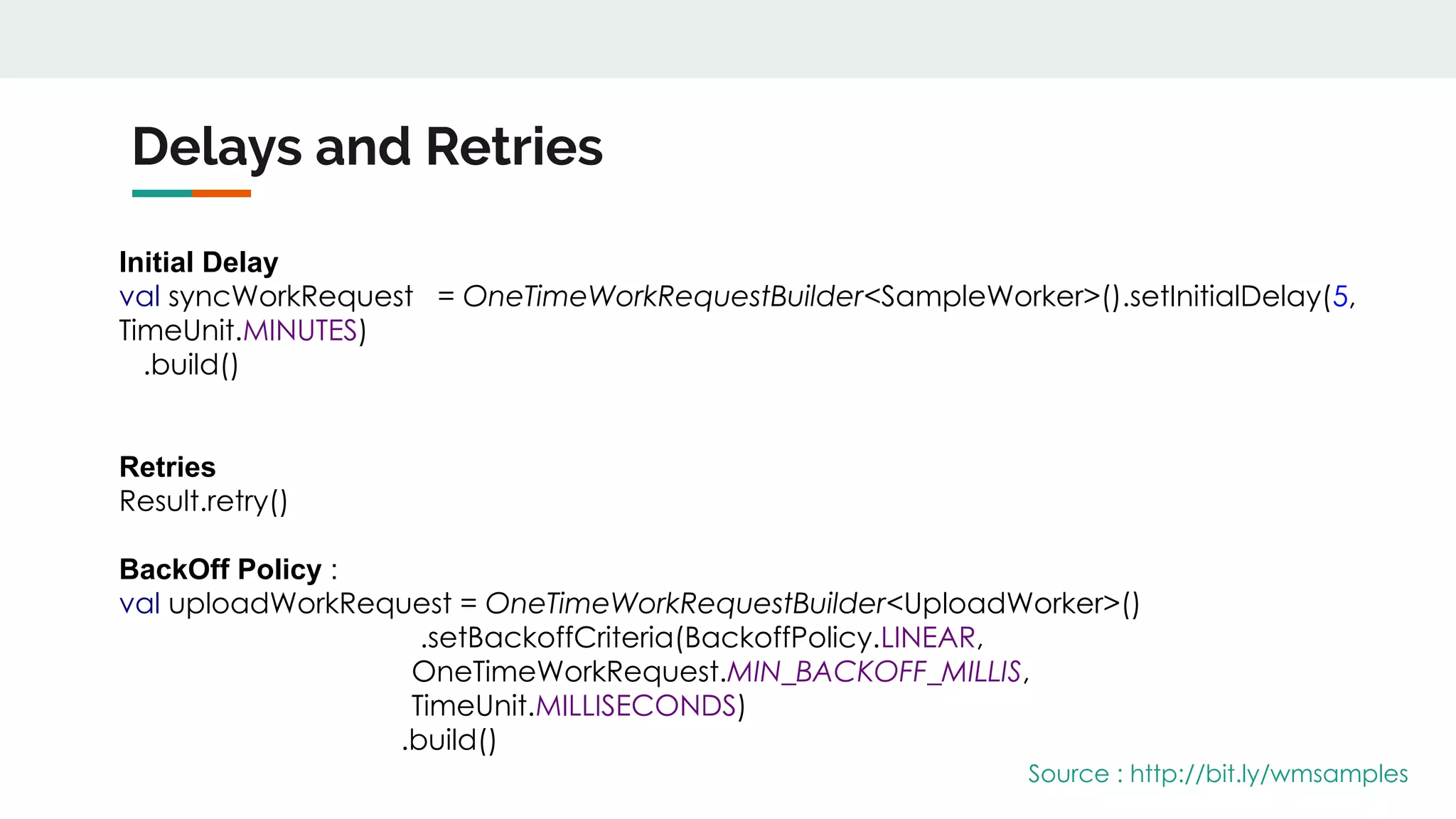 Delays and Retries
Initial Delay
val syncWorkRequest = OneTimeWorkRequestBuilder<SampleWorker>().setInitialDelay(5,
TimeUnit.MINUTES)
.build()
Retries
Result.retry()
BackOff Policy :
val uploadWorkRequest = OneTimeWorkRequestBuilder<UploadWorker>()
.setBackoffCriteria(BackoffPolicy.LINEAR,
OneTimeWorkRequest.MIN_BACKOFF_MILLIS,
TimeUnit.MILLISECONDS)
.build()
Source : http://bit.ly/wmsamples
 