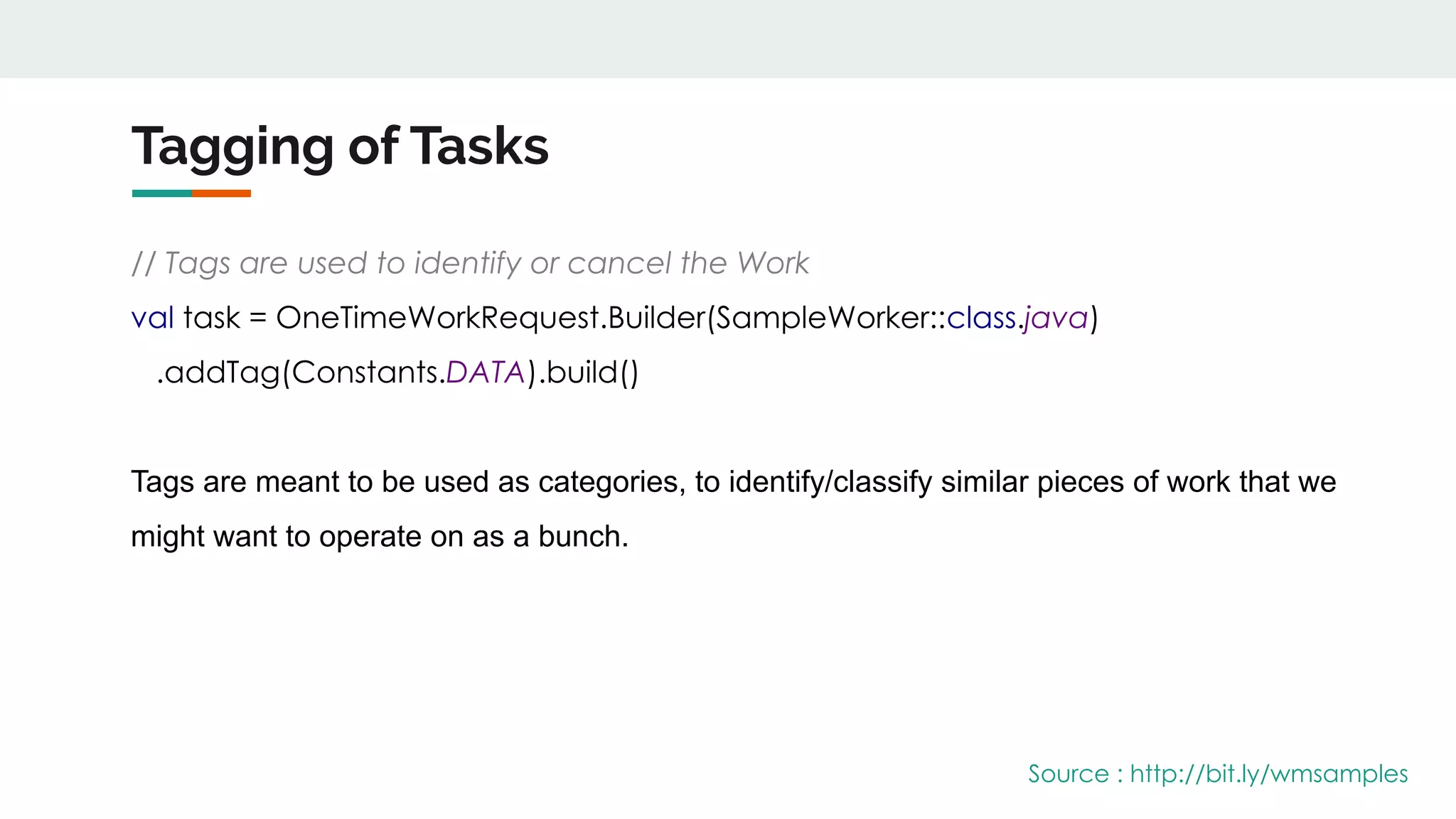 Tagging of Tasks
// Tags are used to identify or cancel the Work
val task = OneTimeWorkRequest.Builder(SampleWorker::class.java)
.addTag(Constants.DATA).build()
Tags are meant to be used as categories, to identify/classify similar pieces of work that we
might want to operate on as a bunch.
Source : http://bit.ly/wmsamples
 