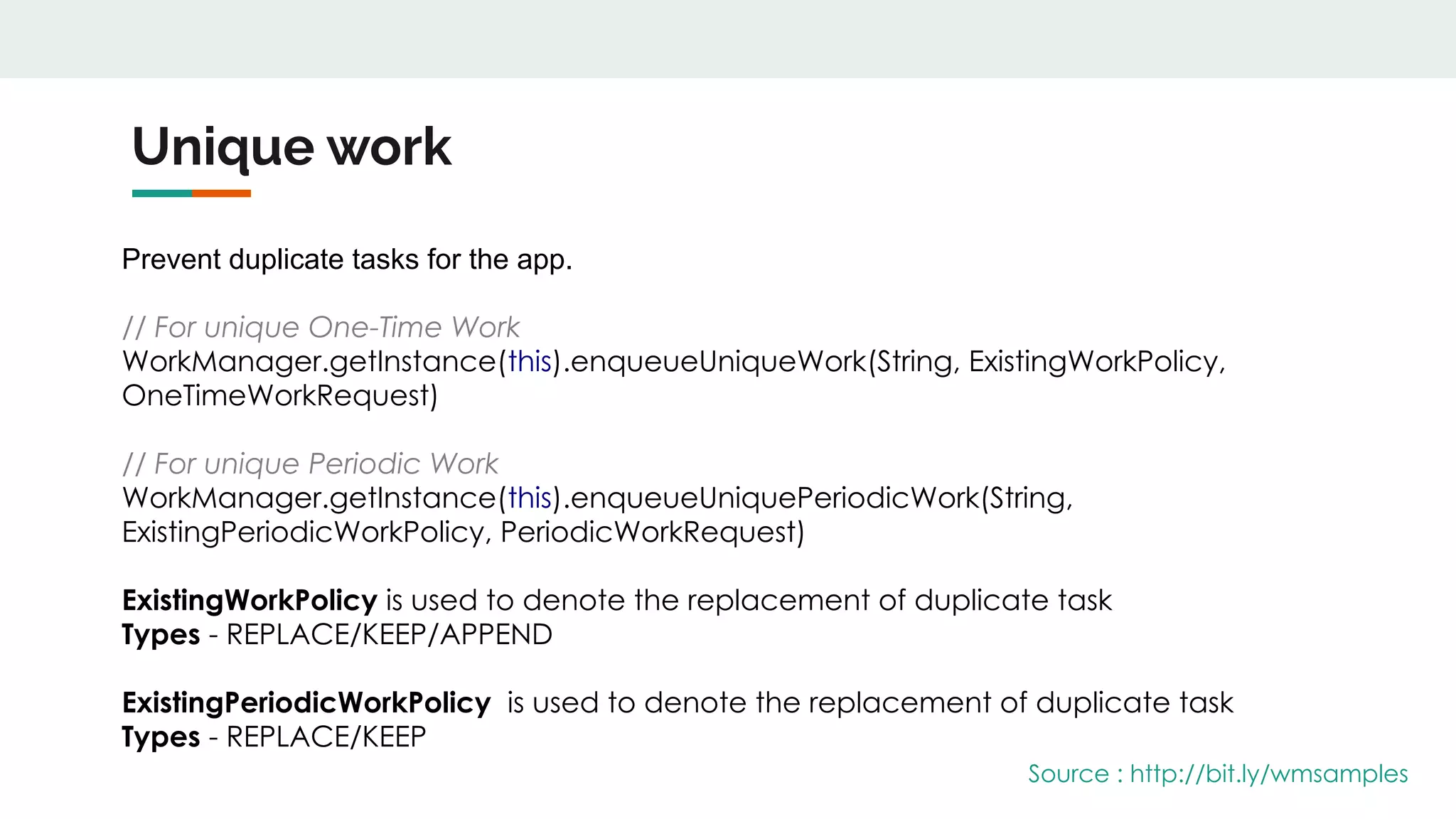 Unique work
Prevent duplicate tasks for the app.
// For unique One-Time Work
WorkManager.getInstance(this).enqueueUniqueWork(String, ExistingWorkPolicy,
OneTimeWorkRequest)
// For unique Periodic Work
WorkManager.getInstance(this).enqueueUniquePeriodicWork(String,
ExistingPeriodicWorkPolicy, PeriodicWorkRequest)
ExistingWorkPolicy is used to denote the replacement of duplicate task
Types - REPLACE/KEEP/APPEND
ExistingPeriodicWorkPolicy is used to denote the replacement of duplicate task
Types - REPLACE/KEEP
Source : http://bit.ly/wmsamples
 