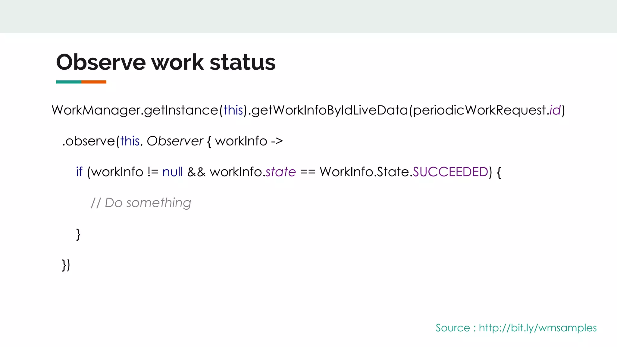 Observe work status
WorkManager.getInstance(this).getWorkInfoByIdLiveData(periodicWorkRequest.id)
.observe(this, Observer { workInfo ->
if (workInfo != null && workInfo.state == WorkInfo.State.SUCCEEDED) {
// Do something
}
})
Source : http://bit.ly/wmsamples
 
