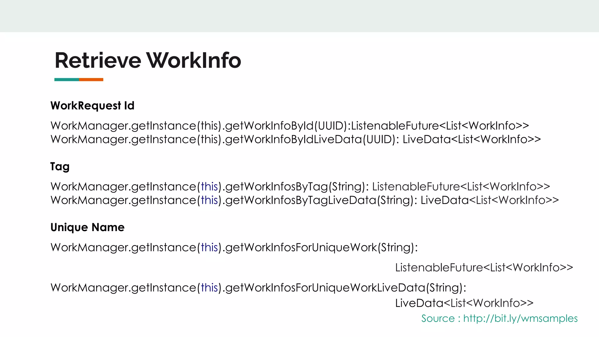 Retrieve WorkInfo
WorkRequest Id
WorkManager.getInstance(this).getWorkInfoById(UUID):ListenableFuture<List<WorkInfo>>
WorkManager.getInstance(this).getWorkInfoByIdLiveData(UUID): LiveData<List<WorkInfo>>
Tag
WorkManager.getInstance(this).getWorkInfosByTag(String): ListenableFuture<List<WorkInfo>>
WorkManager.getInstance(this).getWorkInfosByTagLiveData(String): LiveData<List<WorkInfo>>
Unique Name
WorkManager.getInstance(this).getWorkInfosForUniqueWork(String):
ListenableFuture<List<WorkInfo>>
WorkManager.getInstance(this).getWorkInfosForUniqueWorkLiveData(String):
LiveData<List<WorkInfo>>
Source : http://bit.ly/wmsamples
 