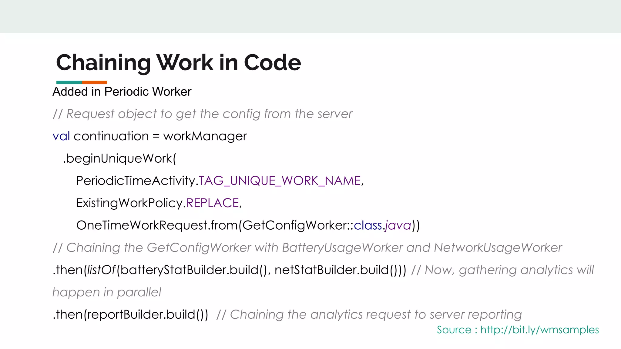 Chaining Work in Code
Added in Periodic Worker
// Request object to get the config from the server
val continuation = workManager
.beginUniqueWork(
PeriodicTimeActivity.TAG_UNIQUE_WORK_NAME,
ExistingWorkPolicy.REPLACE,
OneTimeWorkRequest.from(GetConfigWorker::class.java))
// Chaining the GetConfigWorker with BatteryUsageWorker and NetworkUsageWorker
.then(listOf(batteryStatBuilder.build(), netStatBuilder.build())) // Now, gathering analytics will
happen in parallel
.then(reportBuilder.build()) // Chaining the analytics request to server reporting
Source : http://bit.ly/wmsamples
 