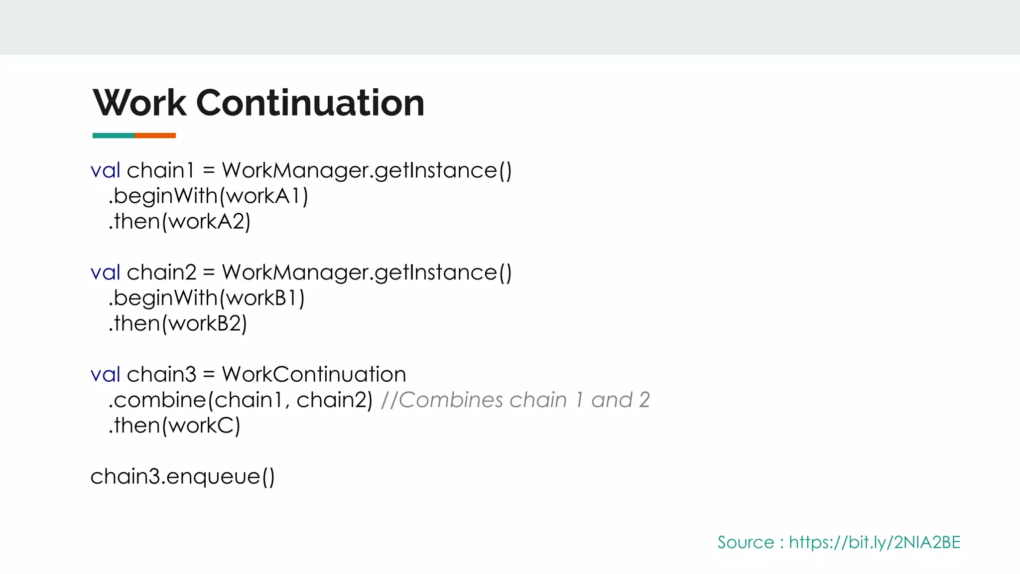 Work Continuation
Source : https://bit.ly/2NIA2BE
val chain1 = WorkManager.getInstance()
.beginWith(workA1)
.then(workA2)
val chain2 = WorkManager.getInstance()
.beginWith(workB1)
.then(workB2)
val chain3 = WorkContinuation
.combine(chain1, chain2) //Combines chain 1 and 2
.then(workC)
chain3.enqueue()
 