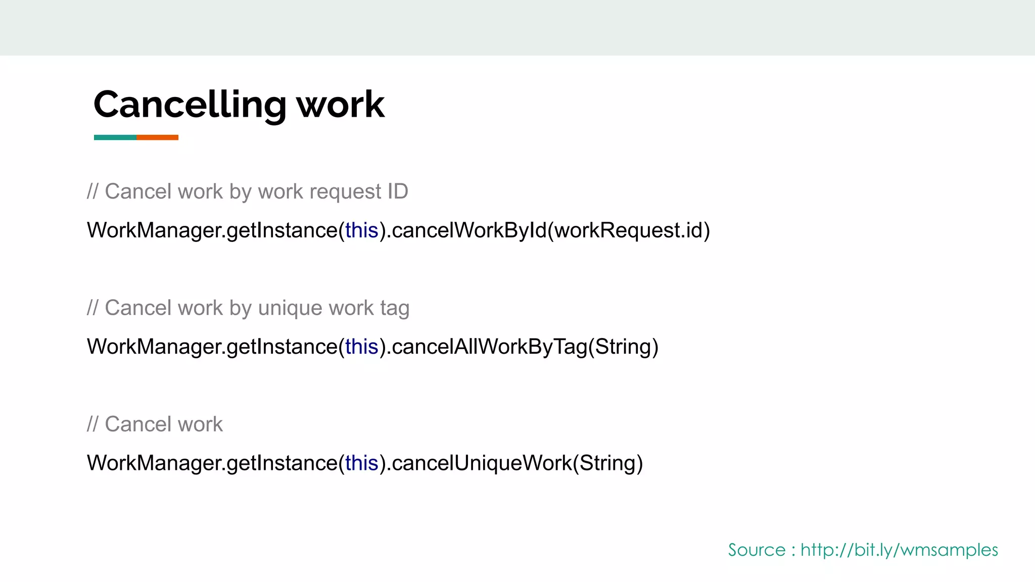 Cancelling work
// Cancel work by work request ID
WorkManager.getInstance(this).cancelWorkById(workRequest.id)
// Cancel work by unique work tag
WorkManager.getInstance(this).cancelAllWorkByTag(String)
// Cancel work
WorkManager.getInstance(this).cancelUniqueWork(String)
Source : http://bit.ly/wmsamples
 