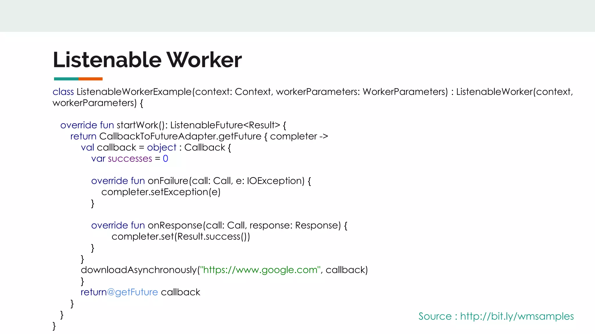 Listenable Worker
class ListenableWorkerExample(context: Context, workerParameters: WorkerParameters) : ListenableWorker(context,
workerParameters) {
override fun startWork(): ListenableFuture<Result> {
return CallbackToFutureAdapter.getFuture { completer ->
val callback = object : Callback {
var successes = 0
override fun onFailure(call: Call, e: IOException) {
completer.setException(e)
}
override fun onResponse(call: Call, response: Response) {
completer.set(Result.success())
}
}
downloadAsynchronously("https://www.google.com", callback)
}
return@getFuture callback
}
}
}
Source : http://bit.ly/wmsamples
 