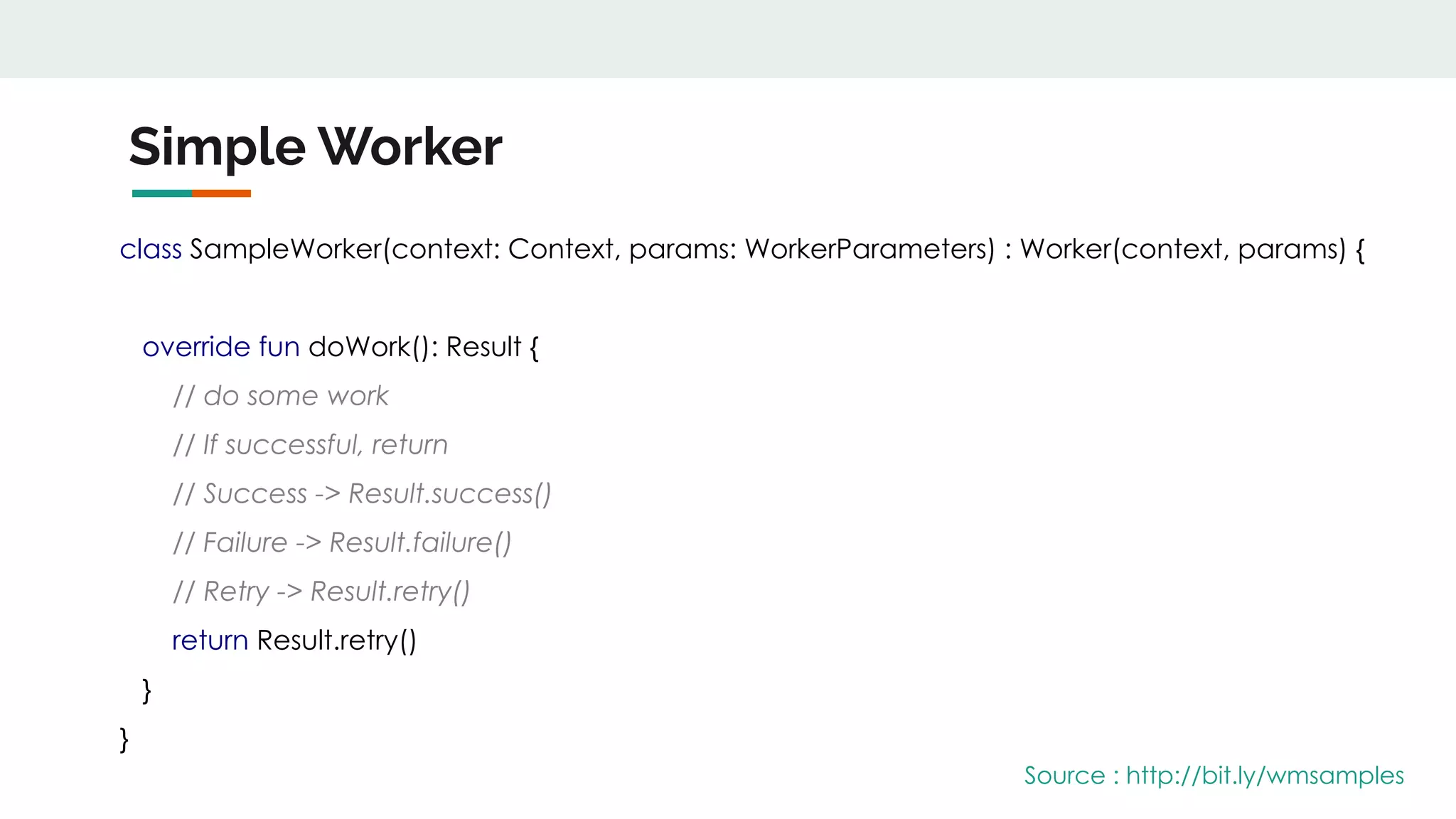 Simple Worker
class SampleWorker(context: Context, params: WorkerParameters) : Worker(context, params) {
override fun doWork(): Result {
// do some work
// If successful, return
// Success -> Result.success()
// Failure -> Result.failure()
// Retry -> Result.retry()
return Result.retry()
}
}
Source : http://bit.ly/wmsamples
 