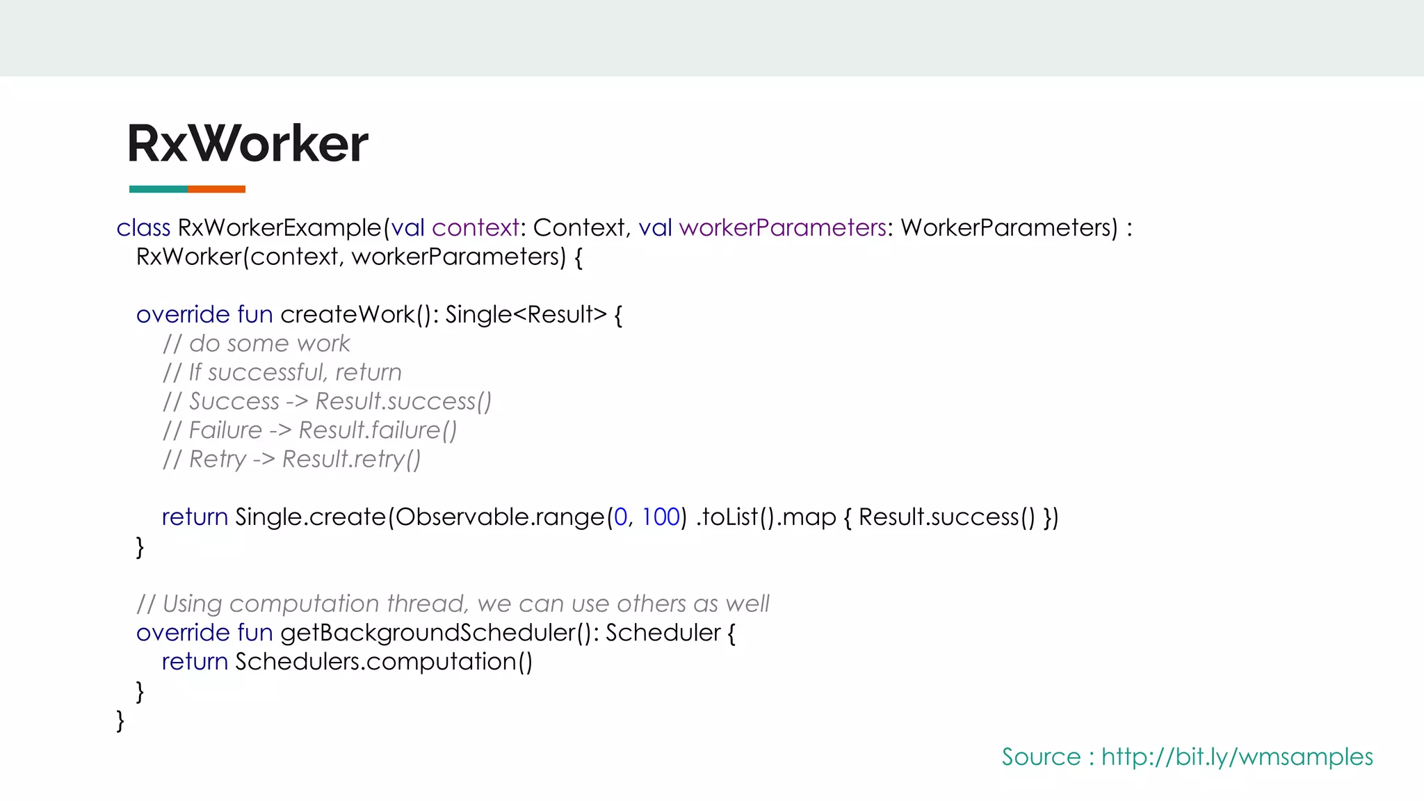 RxWorker
class RxWorkerExample(val context: Context, val workerParameters: WorkerParameters) :
RxWorker(context, workerParameters) {
override fun createWork(): Single<Result> {
// do some work
// If successful, return
// Success -> Result.success()
// Failure -> Result.failure()
// Retry -> Result.retry()
return Single.create(Observable.range(0, 100) .toList().map { Result.success() })
}
// Using computation thread, we can use others as well
override fun getBackgroundScheduler(): Scheduler {
return Schedulers.computation()
}
}
Source : http://bit.ly/wmsamples
 