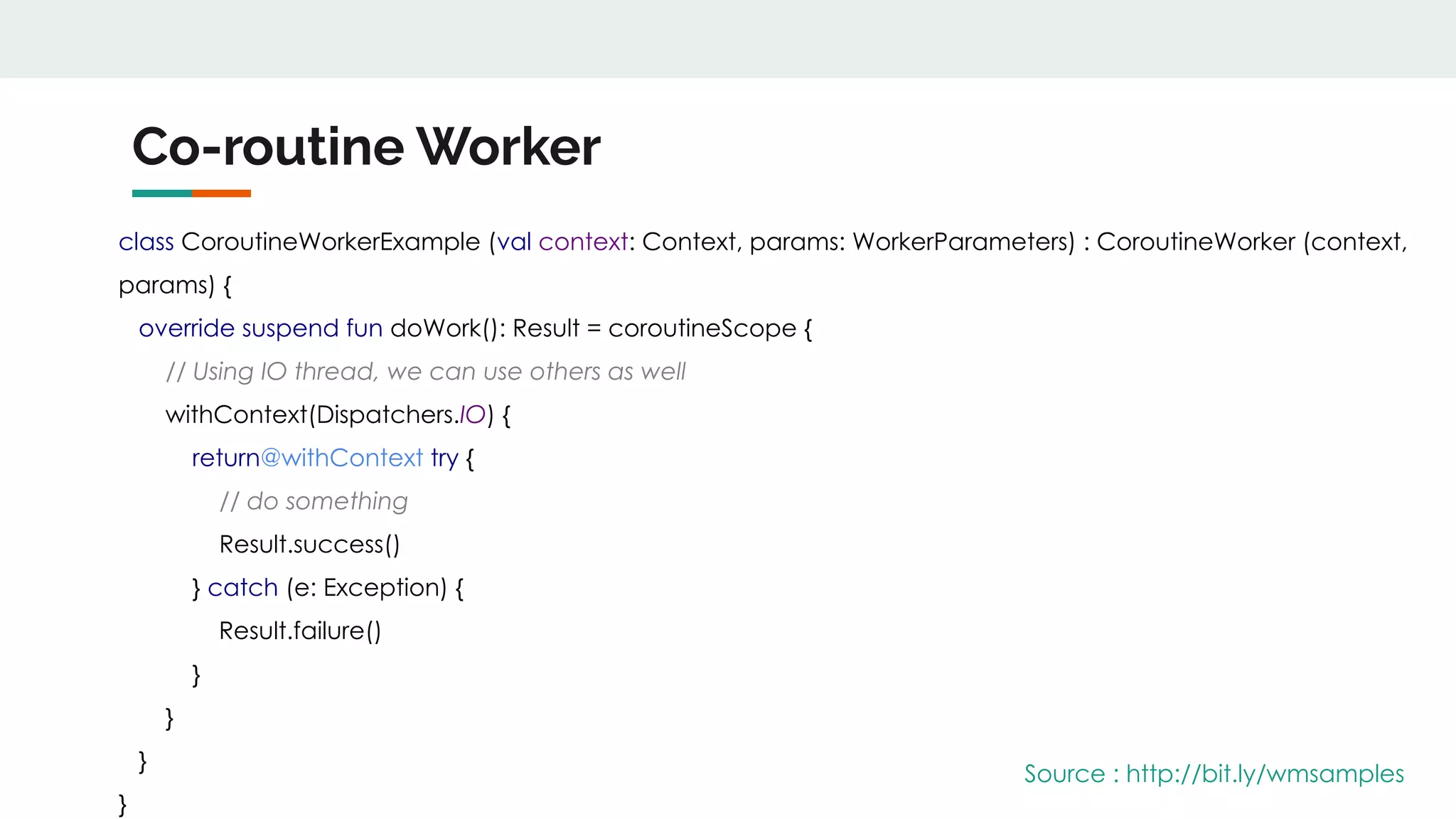 Co-routine Worker
class CoroutineWorkerExample (val context: Context, params: WorkerParameters) : CoroutineWorker (context,
params) {
override suspend fun doWork(): Result = coroutineScope {
// Using IO thread, we can use others as well
withContext(Dispatchers.IO) {
return@withContext try {
// do something
Result.success()
} catch (e: Exception) {
Result.failure()
}
}
}
}
Source : http://bit.ly/wmsamples
 