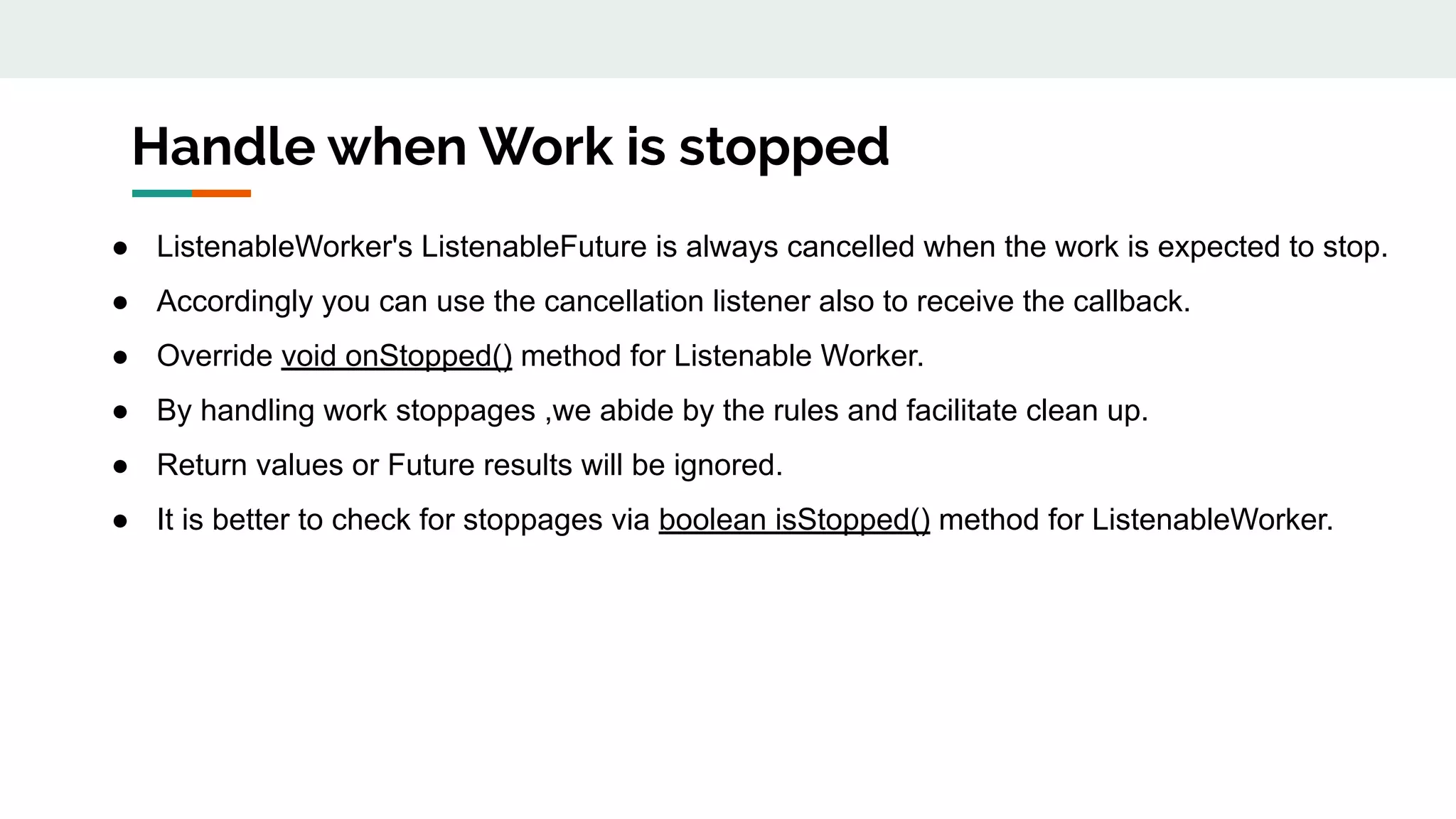 Handle when Work is stopped
● ListenableWorker's ListenableFuture is always cancelled when the work is expected to stop.
● Accordingly you can use the cancellation listener also to receive the callback.
● Override void onStopped() method for Listenable Worker.
● By handling work stoppages ,we abide by the rules and facilitate clean up.
● Return values or Future results will be ignored.
● It is better to check for stoppages via boolean isStopped() method for ListenableWorker.
 