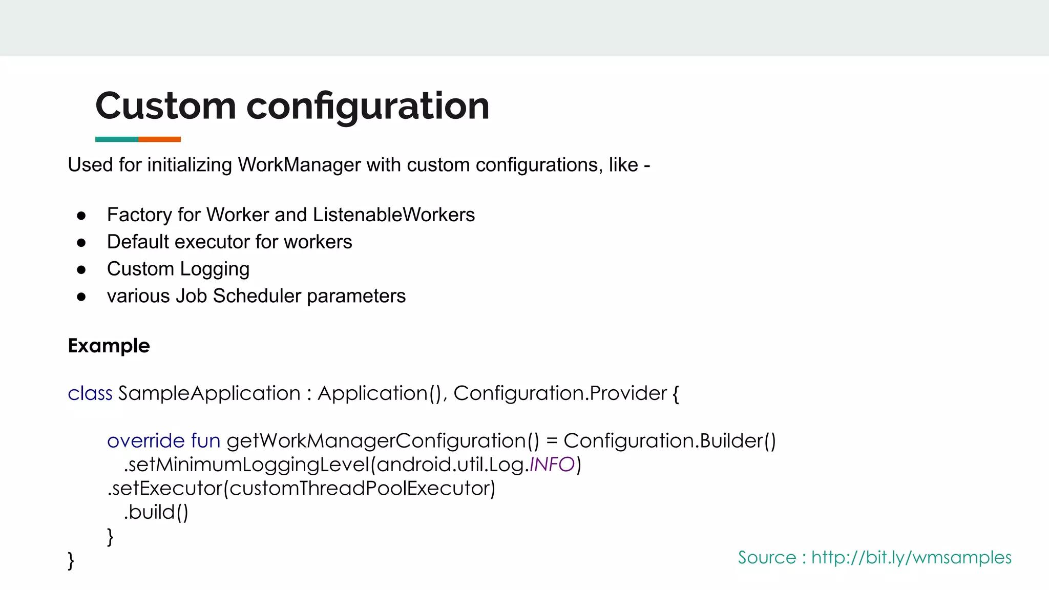 Custom conﬁguration
Used for initializing WorkManager with custom configurations, like -
● Factory for Worker and ListenableWorkers
● Default executor for workers
● Custom Logging
● various Job Scheduler parameters
Example
class SampleApplication : Application(), Configuration.Provider {
override fun getWorkManagerConfiguration() = Configuration.Builder()
.setMinimumLoggingLevel(android.util.Log.INFO)
.setExecutor(customThreadPoolExecutor)
.build()
}
} Source : http://bit.ly/wmsamples
 