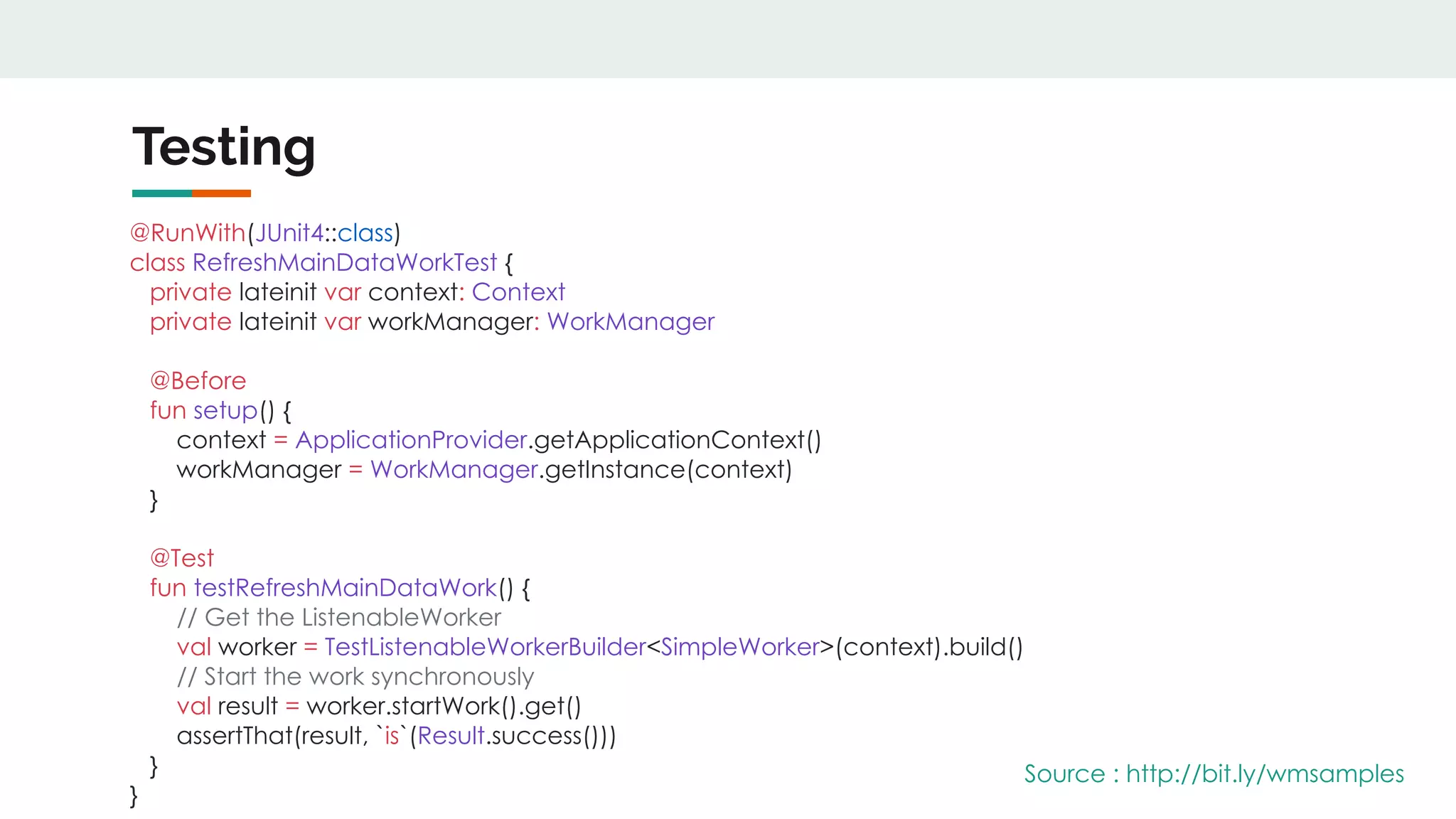 Testing
@RunWith(JUnit4::class)
class RefreshMainDataWorkTest {
private lateinit var context: Context
private lateinit var workManager: WorkManager
@Before
fun setup() {
context = ApplicationProvider.getApplicationContext()
workManager = WorkManager.getInstance(context)
}
@Test
fun testRefreshMainDataWork() {
// Get the ListenableWorker
val worker = TestListenableWorkerBuilder<SimpleWorker>(context).build()
// Start the work synchronously
val result = worker.startWork().get()
assertThat(result, `is`(Result.success()))
}
}
Source : http://bit.ly/wmsamples
 
