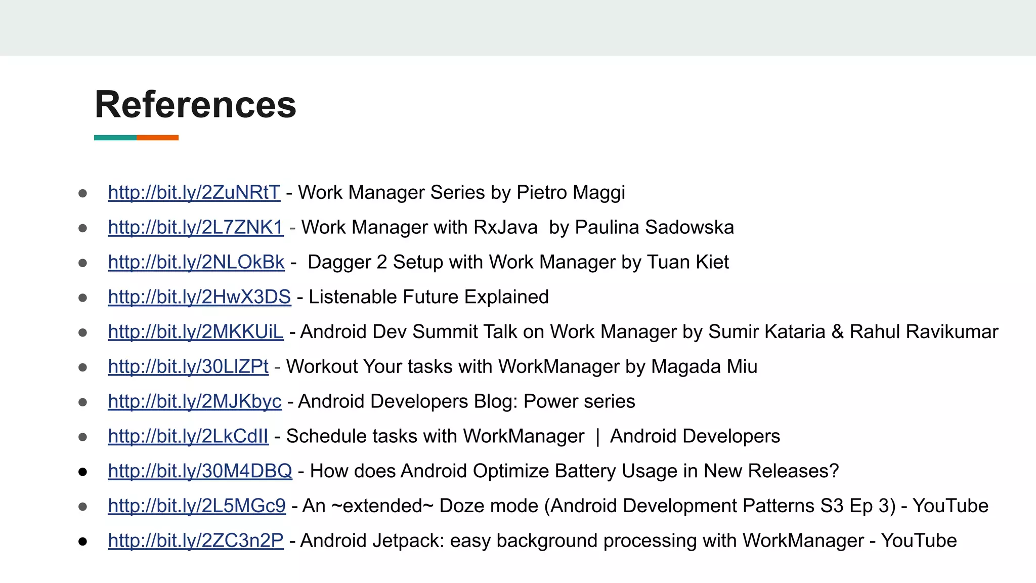 References
● http://bit.ly/2ZuNRtT - Work Manager Series by Pietro Maggi
● http://bit.ly/2L7ZNK1 - Work Manager with RxJava by Paulina Sadowska
● http://bit.ly/2NLOkBk - Dagger 2 Setup with Work Manager by Tuan Kiet
● http://bit.ly/2HwX3DS - Listenable Future Explained
● http://bit.ly/2MKKUiL - Android Dev Summit Talk on Work Manager by Sumir Kataria & Rahul Ravikumar
● http://bit.ly/30LlZPt - Workout Your tasks with WorkManager by Magada Miu
● http://bit.ly/2MJKbyc - Android Developers Blog: Power series
● http://bit.ly/2LkCdII - Schedule tasks with WorkManager | Android Developers
● http://bit.ly/30M4DBQ - How does Android Optimize Battery Usage in New Releases?
● http://bit.ly/2L5MGc9 - An ~extended~ Doze mode (Android Development Patterns S3 Ep 3) - YouTube
● http://bit.ly/2ZC3n2P - Android Jetpack: easy background processing with WorkManager - YouTube
 