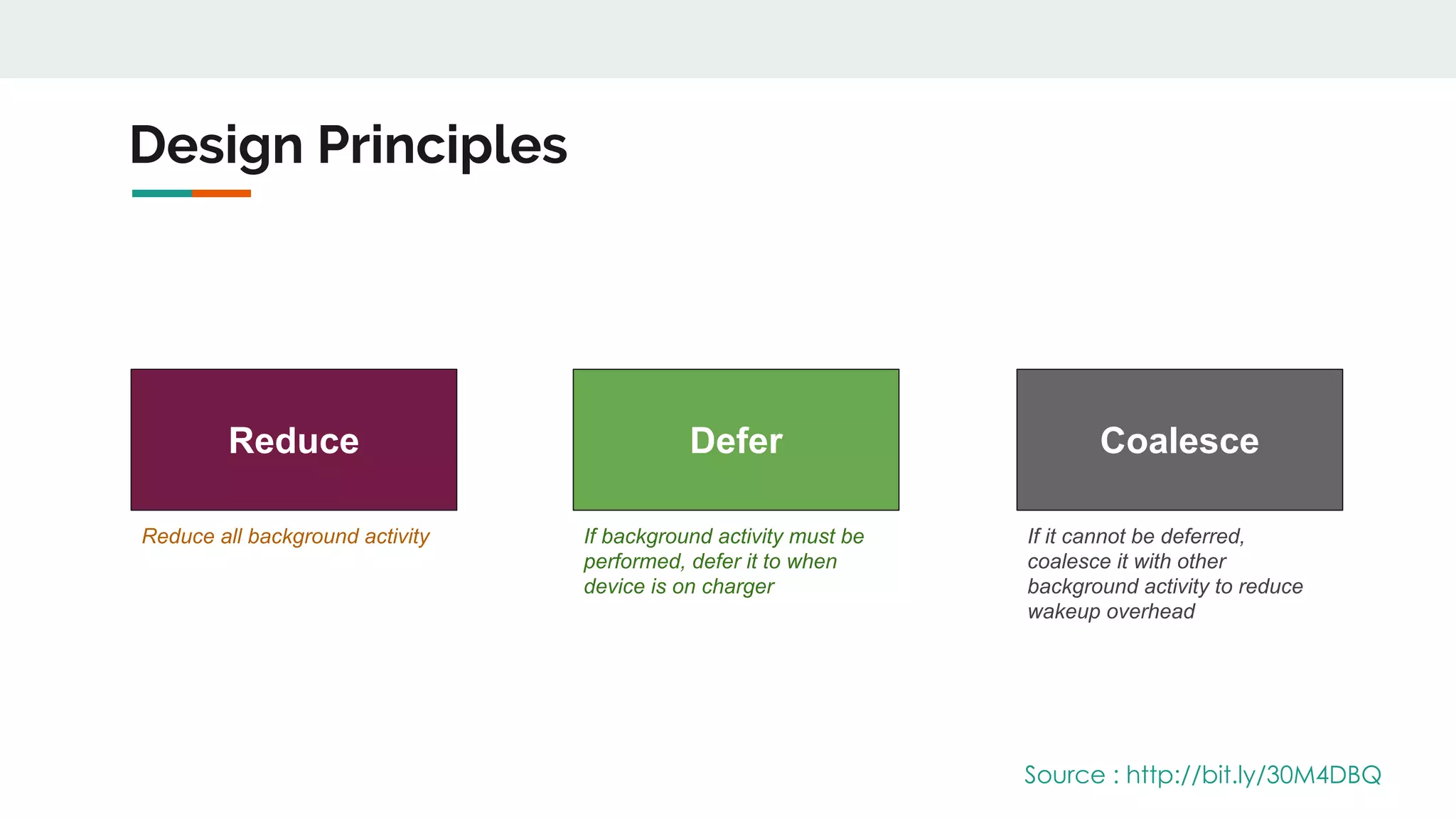 Design Principles
Reduce Defer Coalesce
Reduce all background activity If background activity must be
performed, defer it to when
device is on charger
If it cannot be deferred,
coalesce it with other
background activity to reduce
wakeup overhead
Source : http://bit.ly/30M4DBQ
 
